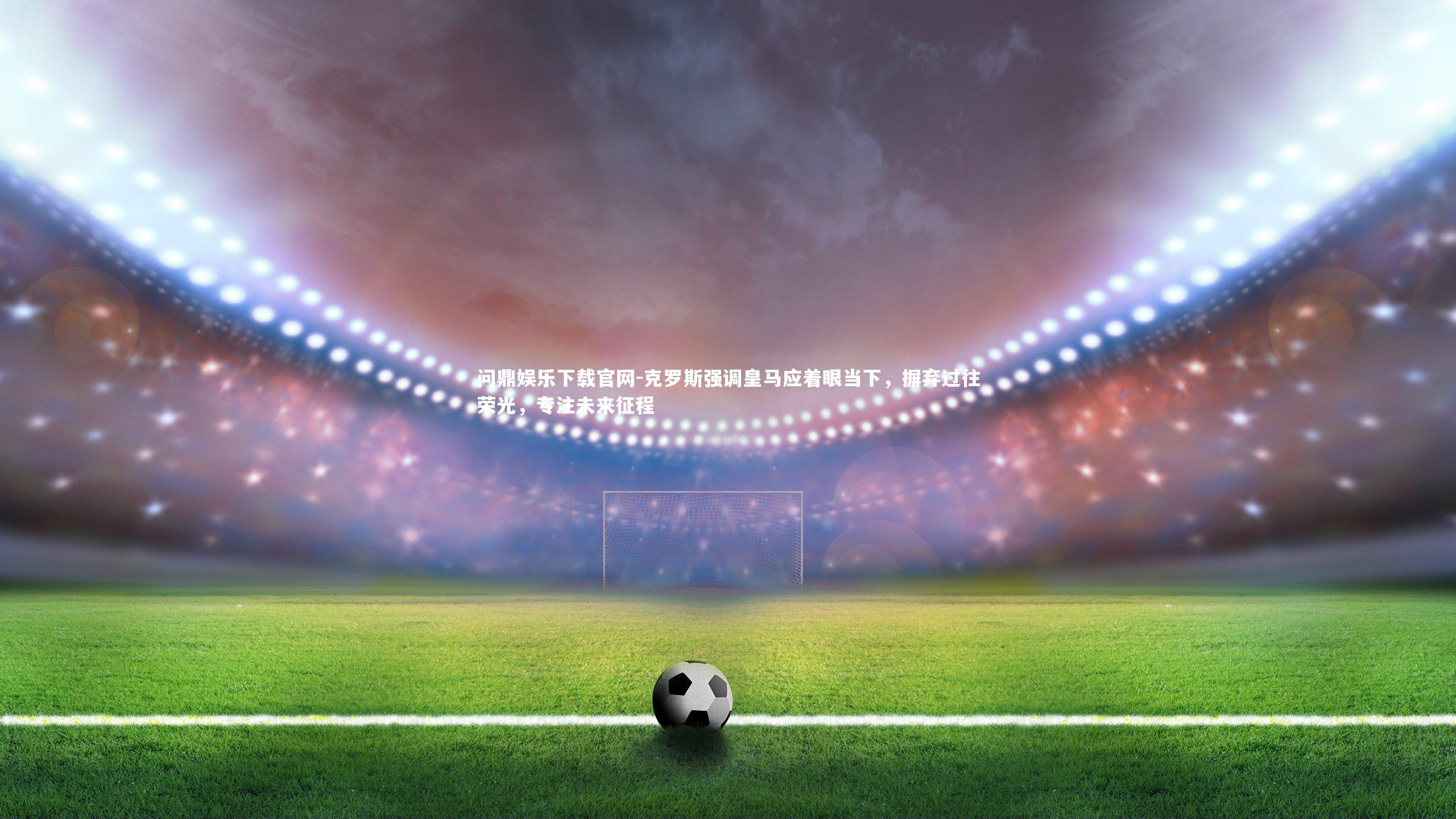 克罗斯强调皇马应着眼当下，摒弃过往荣光，专注未来征程