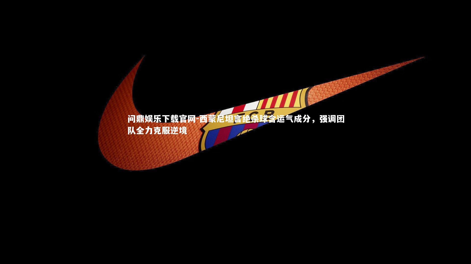 西蒙尼坦言绝杀球含运气成分,强调团队全力克服逆境